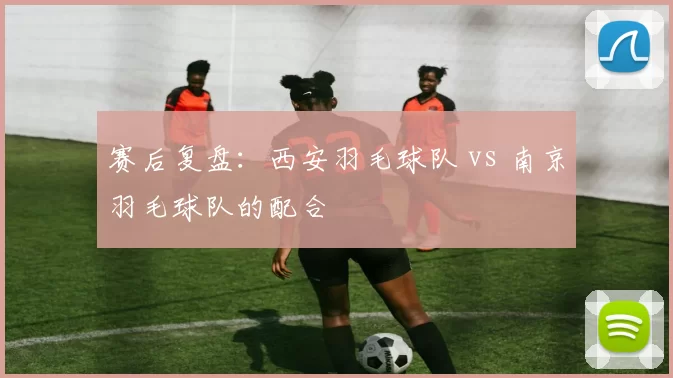 赛后复盘：西安羽毛球队 vs 南京羽毛球队的配合