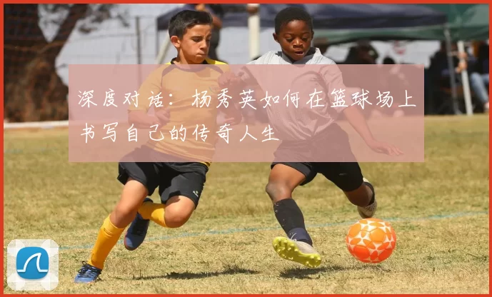 深度对话：杨秀英如何在篮球场上书写自己的传奇人生