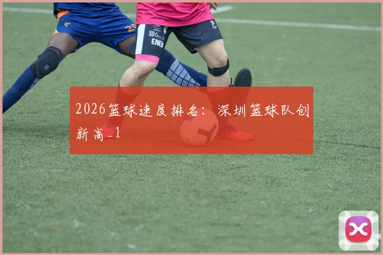2026篮球速度排名：深圳篮球队创新高_1