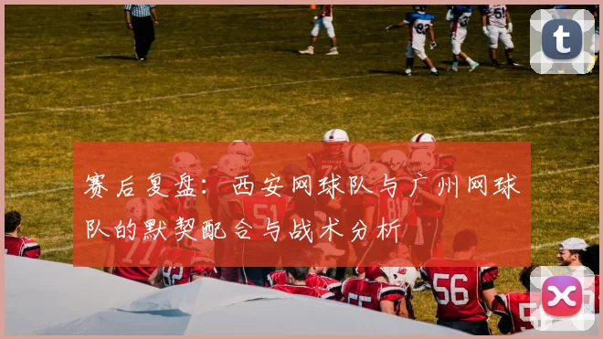 赛后复盘：西安网球队与广州网球队的默契配合与战术分析