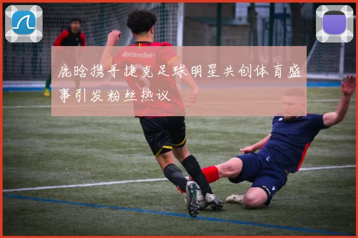 鹿晗携手捷克足球明星共创体育盛事引发粉丝热议