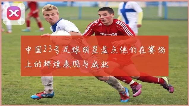 中国23号足球明星盘点他们在赛场上的辉煌表现与成就
