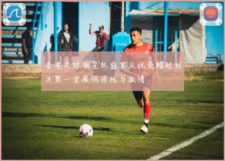 香港足球明星队盛宴庆祝荣耀时刻共聚一堂展现团结与激情