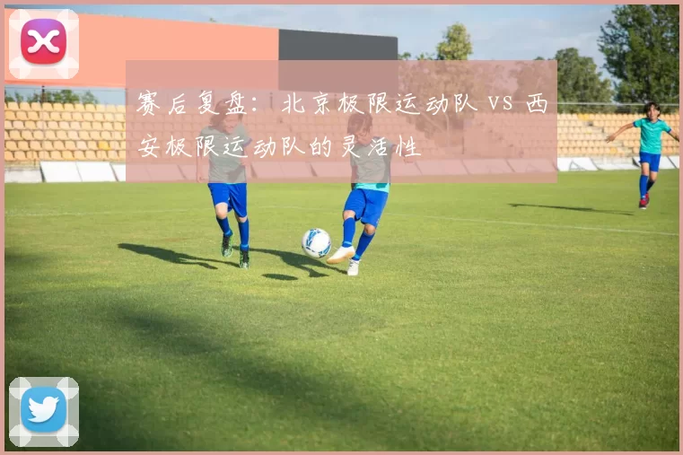 赛后复盘：北京极限运动队 vs 西安极限运动队的灵活性